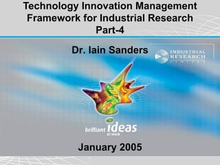 Technology Innovation Management
 Framework for Industrial Research
              Part-4
         Dr. Iain Sanders




          January 2005
 