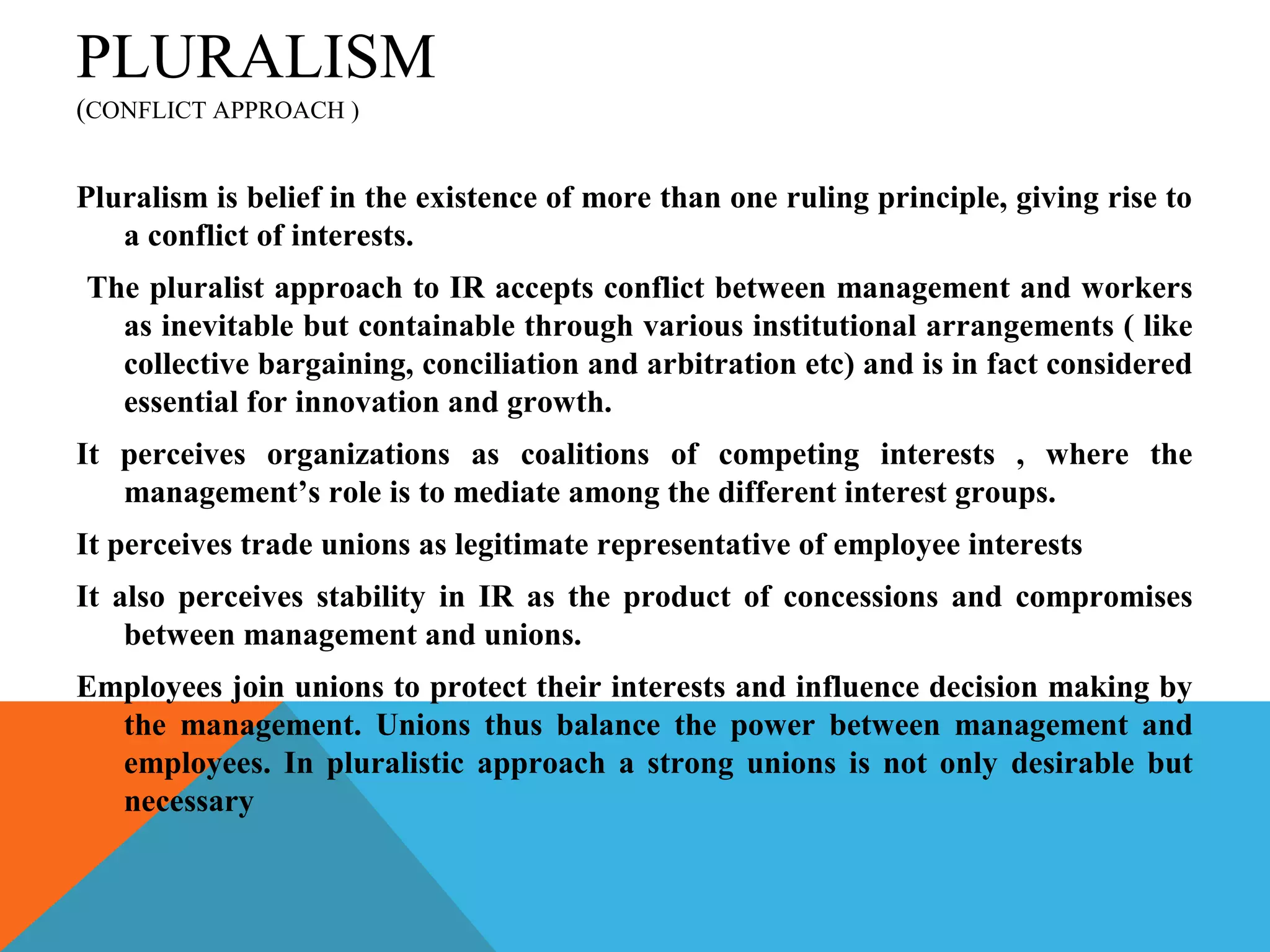 PLURALISM
(CONFLICT APPROACH )


Pluralism is belief in the existence of more than one ruling principle, giving rise to
   a conflict of interests.
The pluralist approach to IR accepts conflict between management and workers
  as inevitable but containable through various institutional arrangements ( like
  collective bargaining, conciliation and arbitration etc) and is in fact considered
  essential for innovation and growth.
It perceives organizations as coalitions of competing interests , where the
   management’s role is to mediate among the different interest groups.
It perceives trade unions as legitimate representative of employee interests
It also perceives stability in IR as the product of concessions and compromises
    between management and unions.
Employees join unions to protect their interests and influence decision making by
  the management. Unions thus balance the power between management and
  employees. In pluralistic approach a strong unions is not only desirable but
  necessary
 