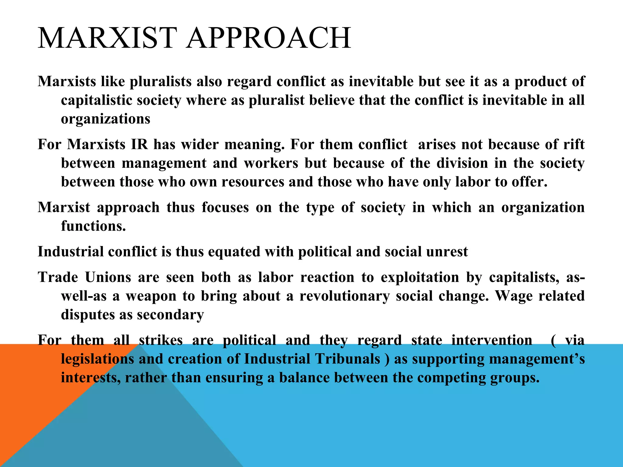 MARXIST APPROACH
Marxists like pluralists also regard conflict as inevitable but see it as a product of
  capitalistic society where as pluralist believe that the conflict is inevitable in all
  organizations
For Marxists IR has wider meaning. For them conflict arises not because of rift
   between management and workers but because of the division in the society
   between those who own resources and those who have only labor to offer.
Marxist approach thus focuses on the type of society in which an organization
  functions.
Industrial conflict is thus equated with political and social unrest
Trade Unions are seen both as labor reaction to exploitation by capitalists, as-
   well-as a weapon to bring about a revolutionary social change. Wage related
   disputes as secondary
For them all strikes are political and they regard state intervention ( via
   legislations and creation of Industrial Tribunals ) as supporting management’s
   interests, rather than ensuring a balance between the competing groups.
 