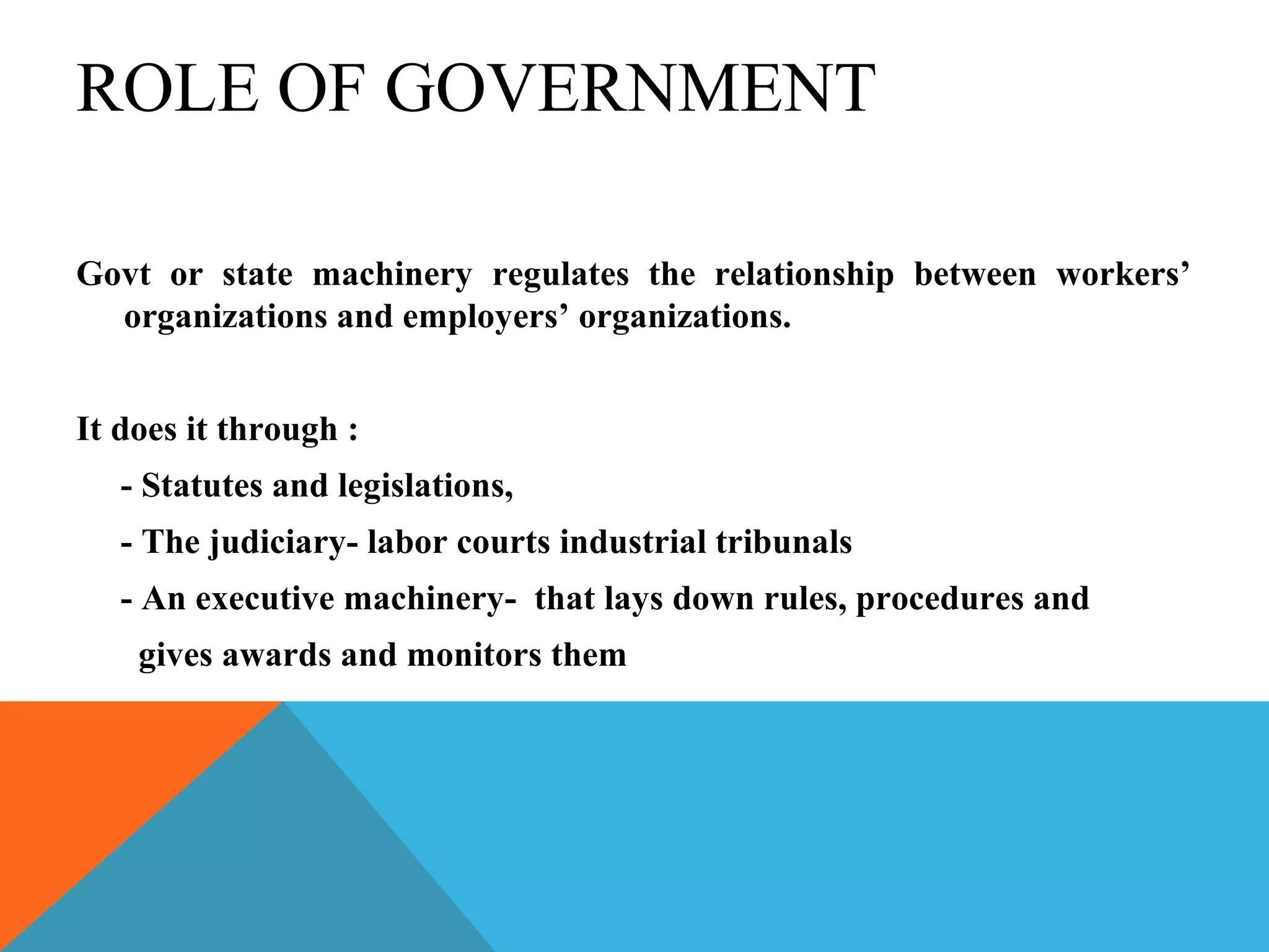 ROLE OF GOVERNMENT

Govt or state machinery regulates the relationship between workers’
  organizations and employers’ organizations.


It does it through :
   - Statutes and legislations,
   - The judiciary- labor courts industrial tribunals
   - An executive machinery- that lays down rules, procedures and
    gives awards and monitors them
 