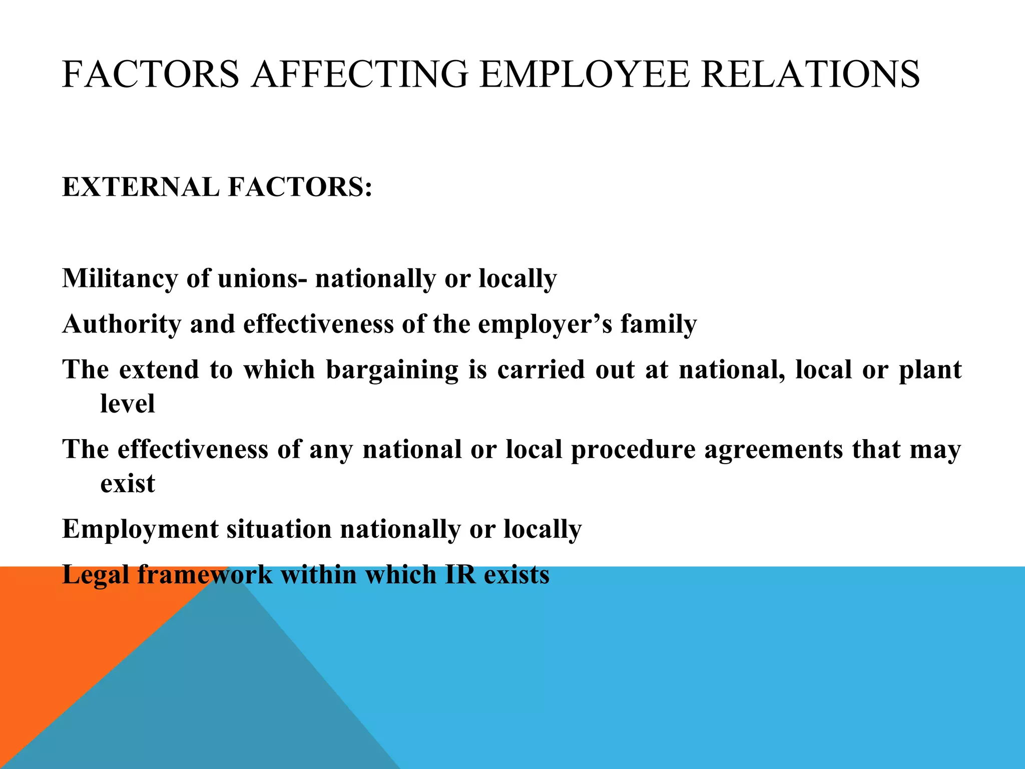 FACTORS AFFECTING EMPLOYEE RELATIONS

EXTERNAL FACTORS:


Militancy of unions- nationally or locally
Authority and effectiveness of the employer’s family
The extend to which bargaining is carried out at national, local or plant
  level
The effectiveness of any national or local procedure agreements that may
  exist
Employment situation nationally or locally
Legal framework within which IR exists
 