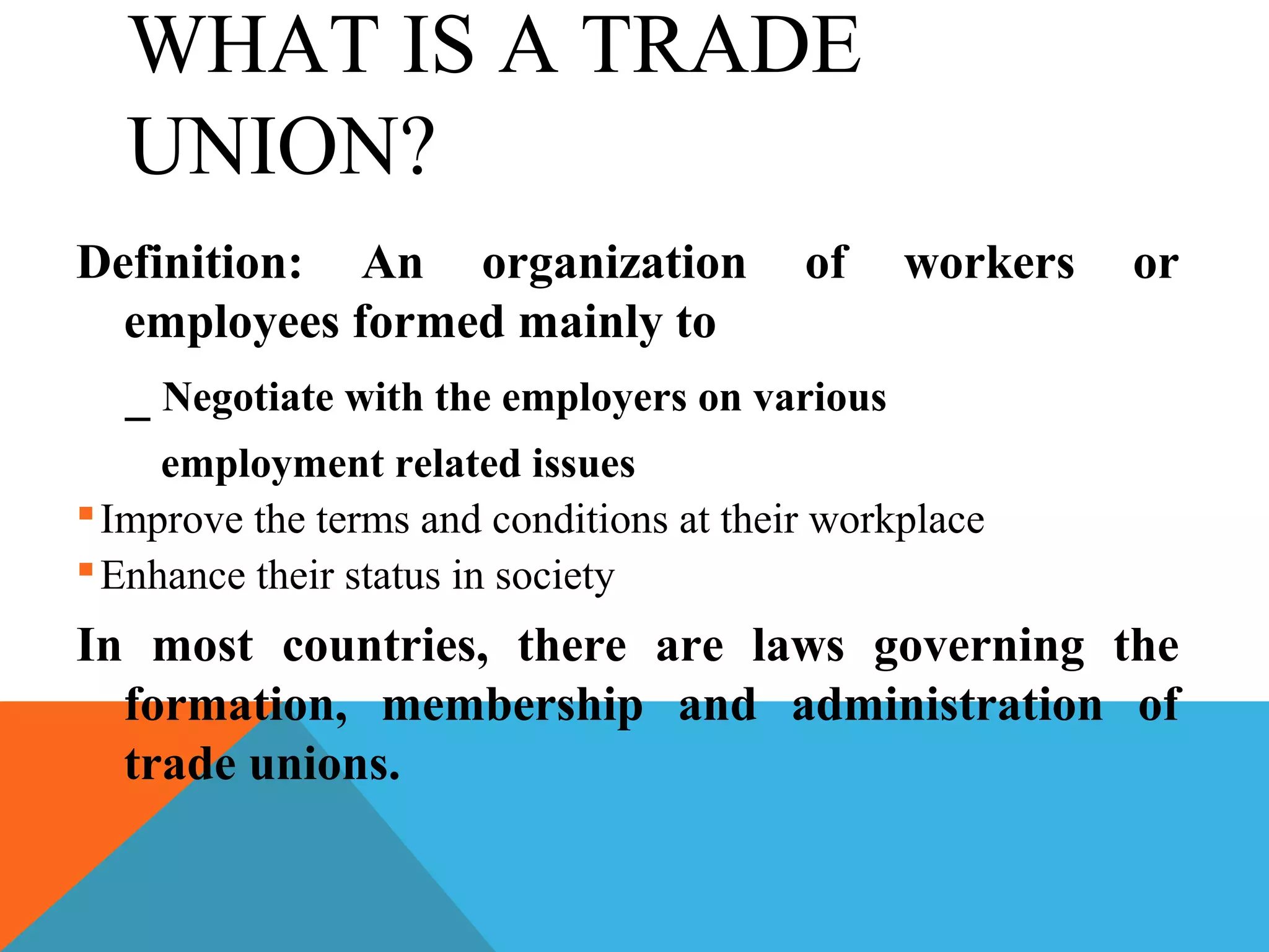 WHAT IS A TRADE
  UNION?
Definition: An organization of workers                  or
  employees formed mainly to
  _ Negotiate with the employers on various
     employment related issues
 Improve the terms and conditions at their workplace
 Enhance their status in society
In most countries, there are laws governing the
  formation, membership and administration of
  trade unions.
 