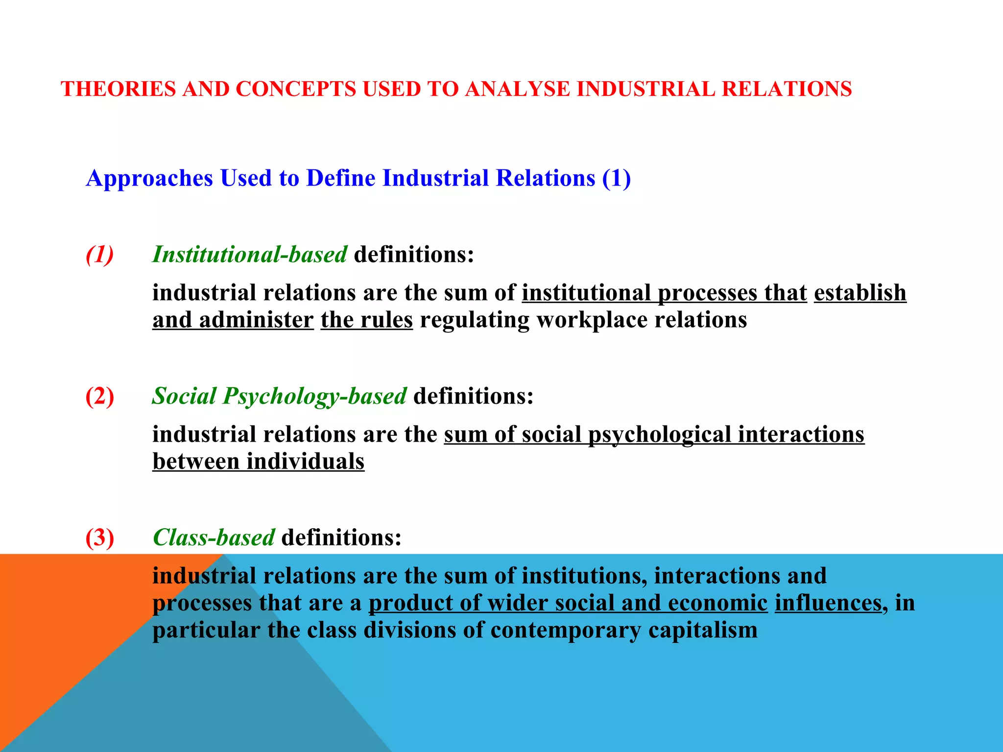THEORIES AND CONCEPTS USED TO ANALYSE INDUSTRIAL RELATIONS



 Approaches Used to Define Industrial Relations (1)


 (1)   Institutional-based definitions:
       industrial relations are the sum of institutional processes that establish
       and administer the rules regulating workplace relations


 (2)   Social Psychology-based definitions:
       industrial relations are the sum of social psychological interactions
       between individuals


 (3)   Class-based definitions:
       industrial relations are the sum of institutions, interactions and
       processes that are a product of wider social and economic influences, in
       particular the class divisions of contemporary capitalism
 