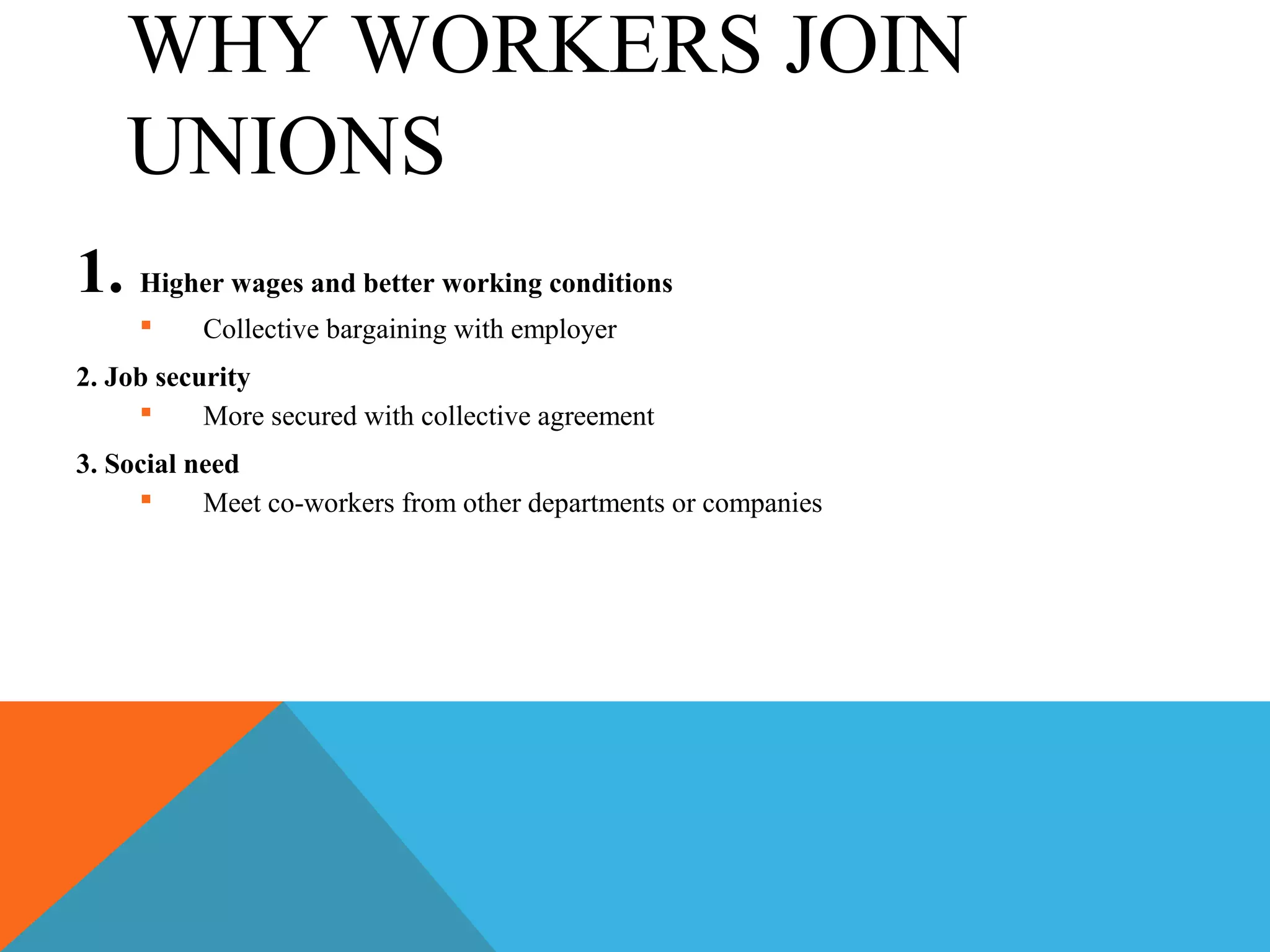 WHY WORKERS JOIN
    UNIONS
1. Higher wages and better working conditions
         Collective bargaining with employer
2. Job security
          More secured with collective agreement
3. Social need
          Meet co-workers from other departments or companies
 