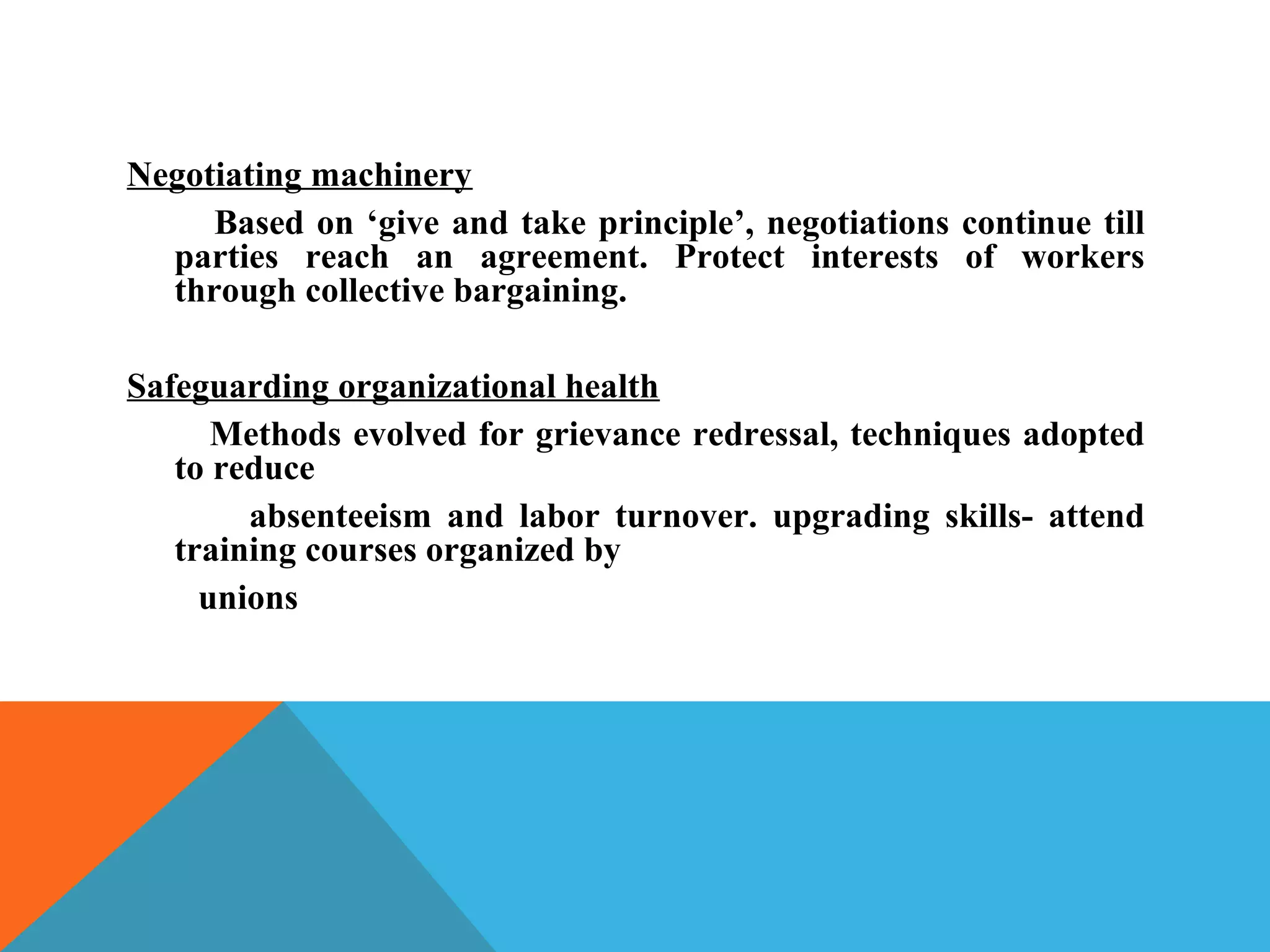 Negotiating machinery
     Based on ‘give and take principle’, negotiations continue till
  parties reach an agreement. Protect interests of workers
  through collective bargaining.

Safeguarding organizational health
      Methods evolved for grievance redressal, techniques adopted
   to reduce
        absenteeism and labor turnover. upgrading skills- attend
   training courses organized by
     unions
 