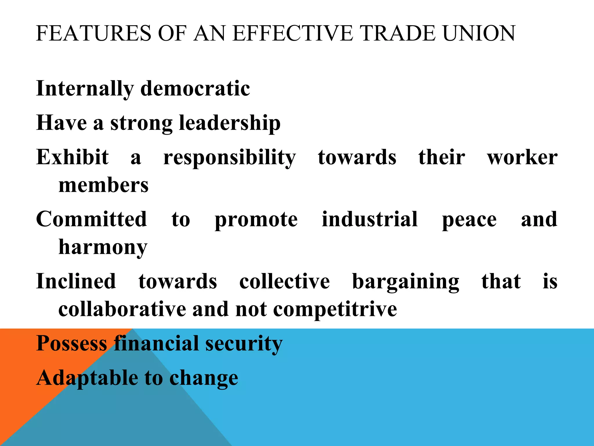 FEATURES OF AN EFFECTIVE TRADE UNION

Internally democratic
Have a strong leadership
Exhibit a responsibility towards their worker
  members
Committed to promote industrial peace and
  harmony
Inclined towards collective bargaining that is
  collaborative and not competitrive
Possess financial security
Adaptable to change
 