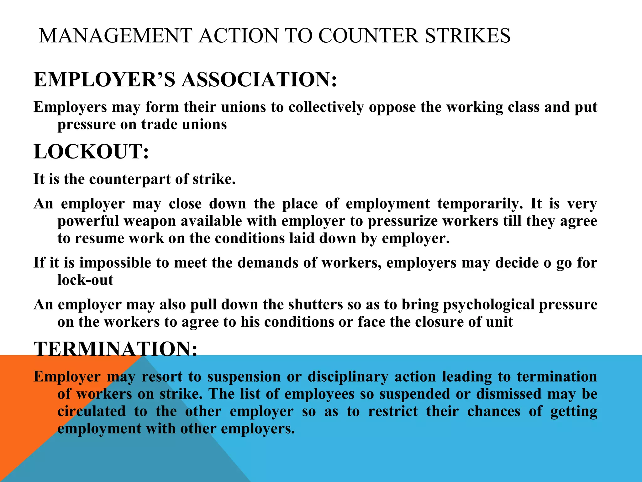 MANAGEMENT ACTION TO COUNTER STRIKES

EMPLOYER’S ASSOCIATION:
Employers may form their unions to collectively oppose the working class and put
  pressure on trade unions
LOCKOUT:
It is the counterpart of strike.
An employer may close down the place of employment temporarily. It is very
   powerful weapon available with employer to pressurize workers till they agree
   to resume work on the conditions laid down by employer.
If it is impossible to meet the demands of workers, employers may decide o go for
     lock-out
An employer may also pull down the shutters so as to bring psychological pressure
   on the workers to agree to his conditions or face the closure of unit
TERMINATION:
Employer may resort to suspension or disciplinary action leading to termination
  of workers on strike. The list of employees so suspended or dismissed may be
  circulated to the other employer so as to restrict their chances of getting
  employment with other employers.
 