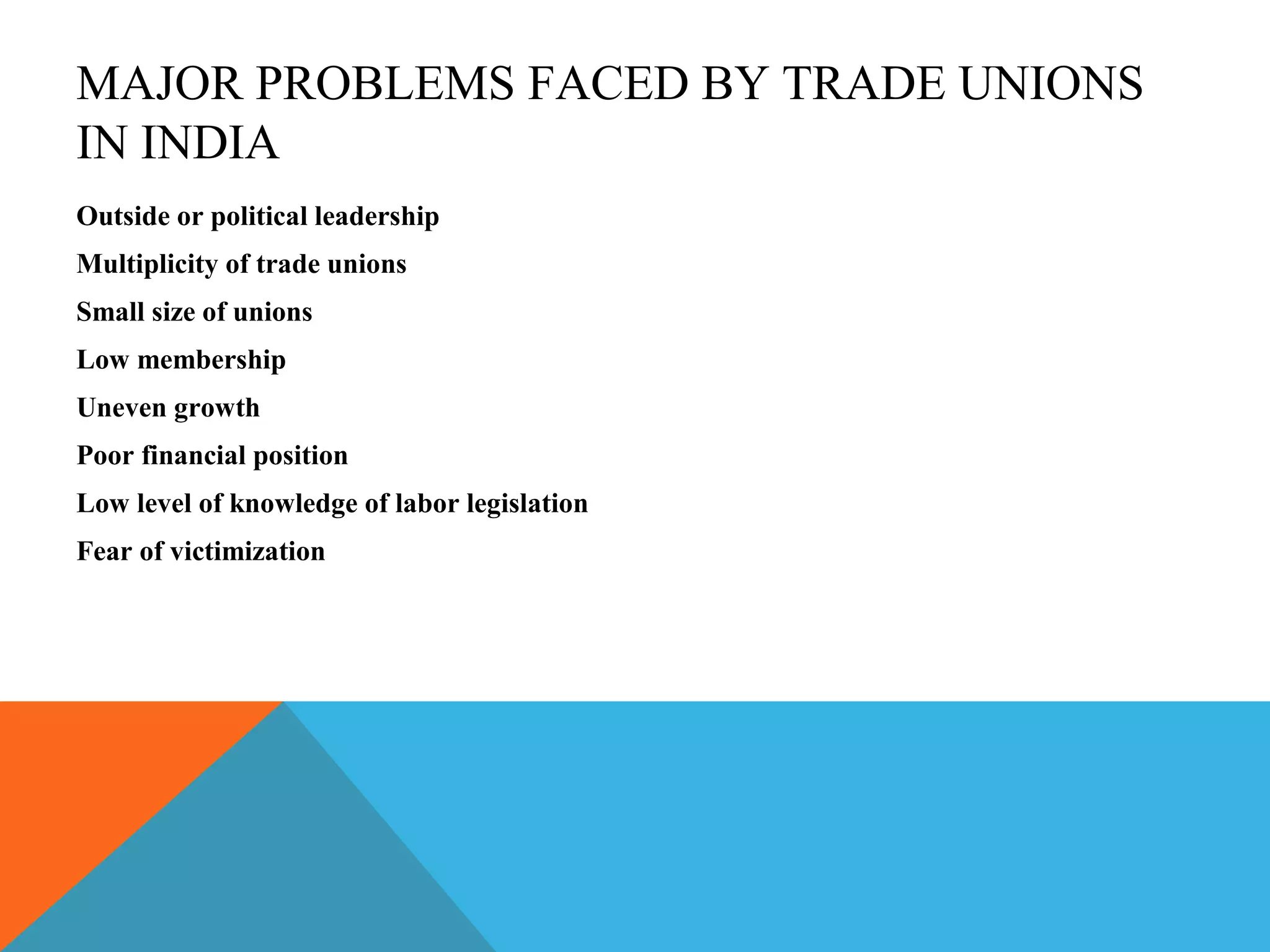 MAJOR PROBLEMS FACED BY TRADE UNIONS
IN INDIA
Outside or political leadership
Multiplicity of trade unions
Small size of unions
Low membership
Uneven growth
Poor financial position
Low level of knowledge of labor legislation
Fear of victimization
 