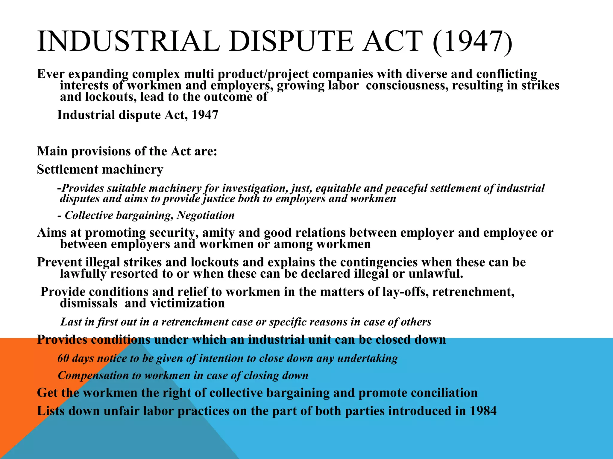 INDUSTRIAL DISPUTE ACT (1947)
Ever expanding complex multi product/project companies with diverse and conflicting
    interests of workmen and employers, growing labor consciousness, resulting in strikes
    and lockouts, lead to the outcome of
   Industrial dispute Act, 1947

Main provisions of the Act are:
Settlement machinery
   -Provides suitable machinery for investigation, just, equitable and peaceful settlement of industrial
     disputes and aims to provide justice both to employers and workmen
    - Collective bargaining, Negotiation
Aims at promoting security, amity and good relations between employer and employee or
   between employers and workmen or among workmen
Prevent illegal strikes and lockouts and explains the contingencies when these can be
   lawfully resorted to or when these can be declared illegal or unlawful.
Provide conditions and relief to workmen in the matters of lay-offs, retrenchment,
   dismissals and victimization
    Last in first out in a retrenchment case or specific reasons in case of others
Provides conditions under which an industrial unit can be closed down
    60 days notice to be given of intention to close down any undertaking
    Compensation to workmen in case of closing down
Get the workmen the right of collective bargaining and promote conciliation
Lists down unfair labor practices on the part of both parties introduced in 1984
 