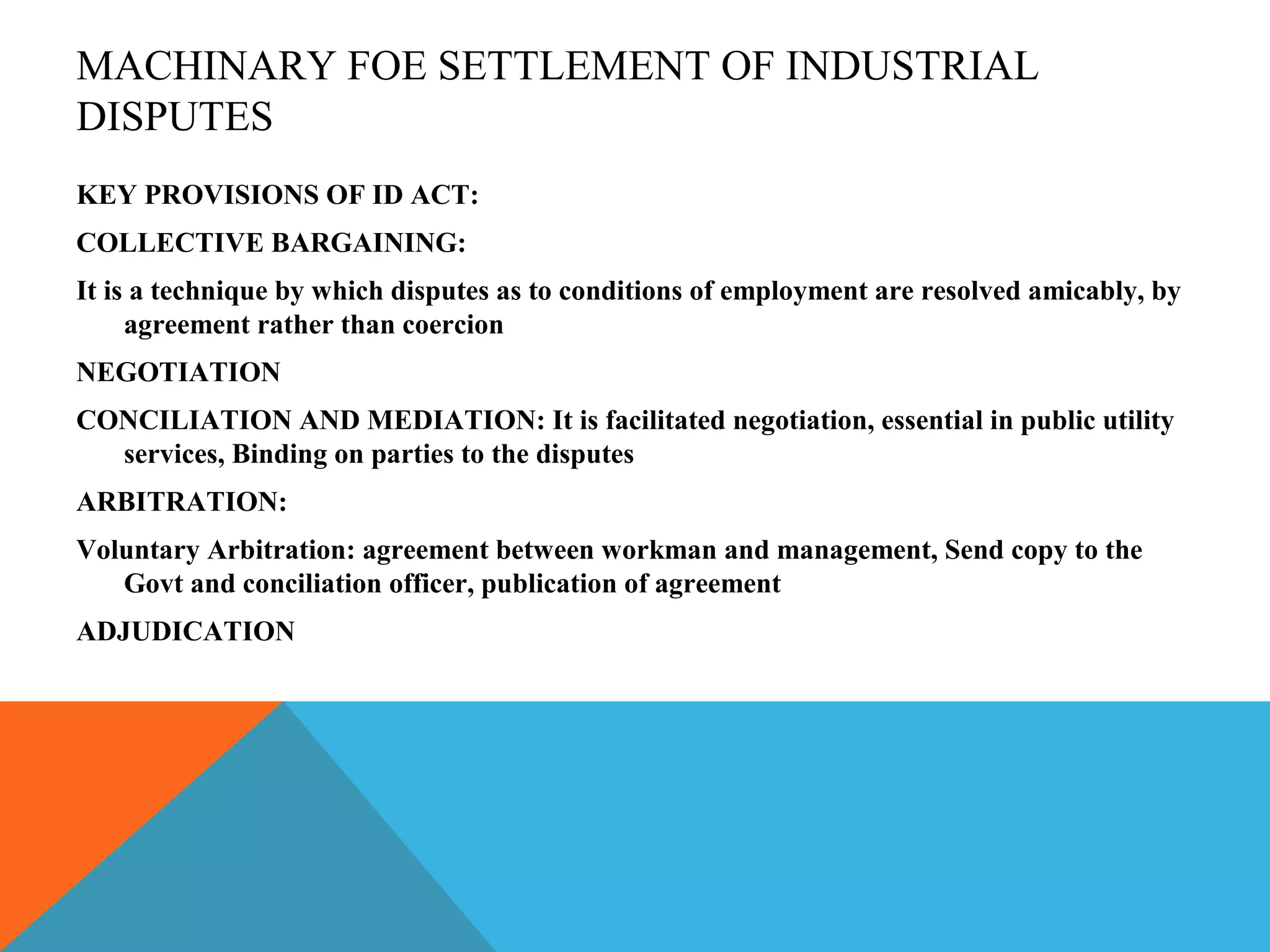 MACHINARY FOE SETTLEMENT OF INDUSTRIAL
DISPUTES
KEY PROVISIONS OF ID ACT:
COLLECTIVE BARGAINING:
It is a technique by which disputes as to conditions of employment are resolved amicably, by
     agreement rather than coercion
NEGOTIATION
CONCILIATION AND MEDIATION: It is facilitated negotiation, essential in public utility
  services, Binding on parties to the disputes
ARBITRATION:
Voluntary Arbitration: agreement between workman and management, Send copy to the
   Govt and conciliation officer, publication of agreement
ADJUDICATION
 