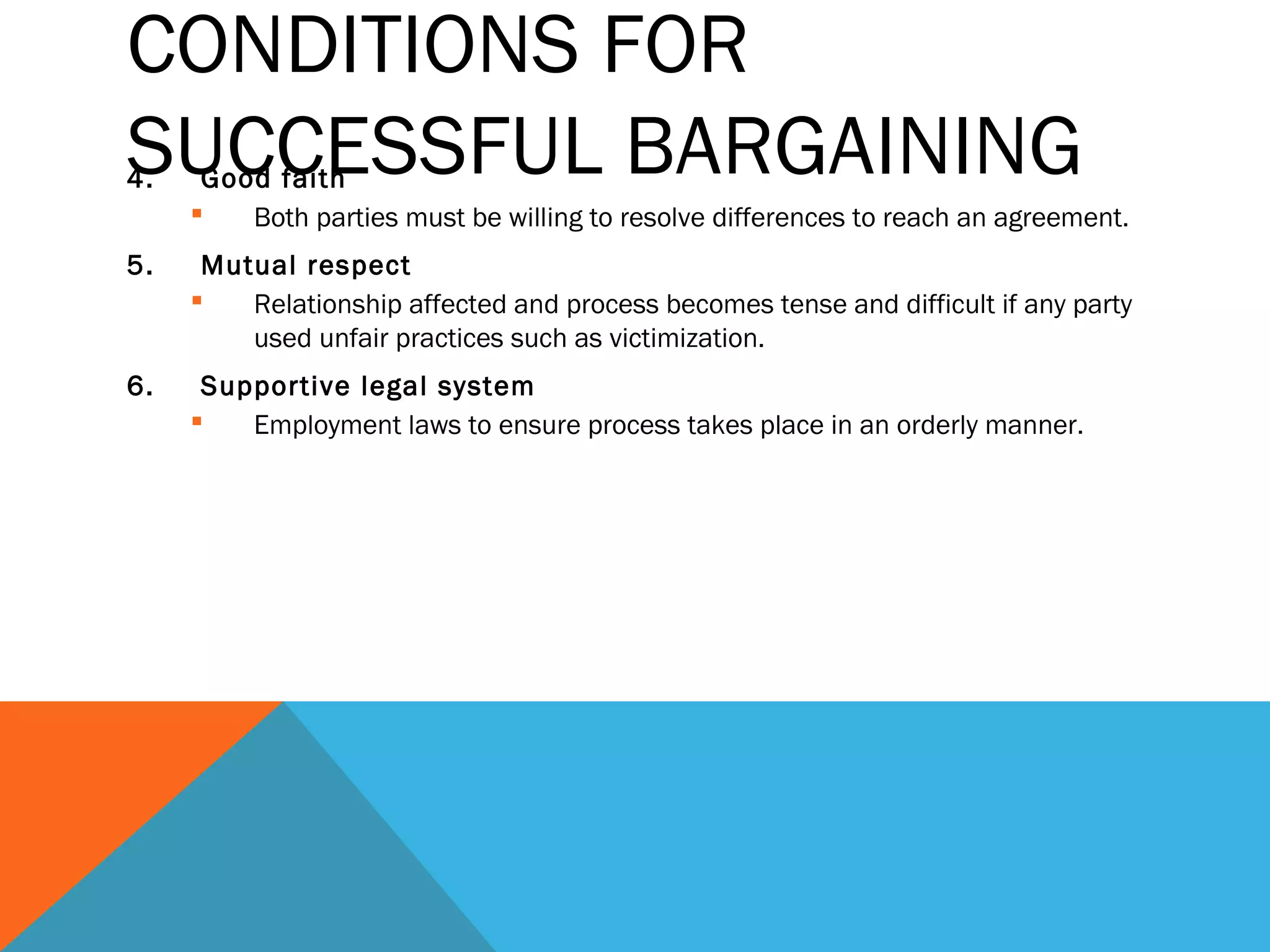CONDITIONS FOR
SUCCESSFUL BARGAINING
4.    Good faith
        Both parties must be willing to resolve differences to reach an agreement.
5.    Mutual respect
        Relationship affected and process becomes tense and difficult if any party
         used unfair practices such as victimization.
6.    Supportive legal system
        Employment laws to ensure process takes place in an orderly manner.
 