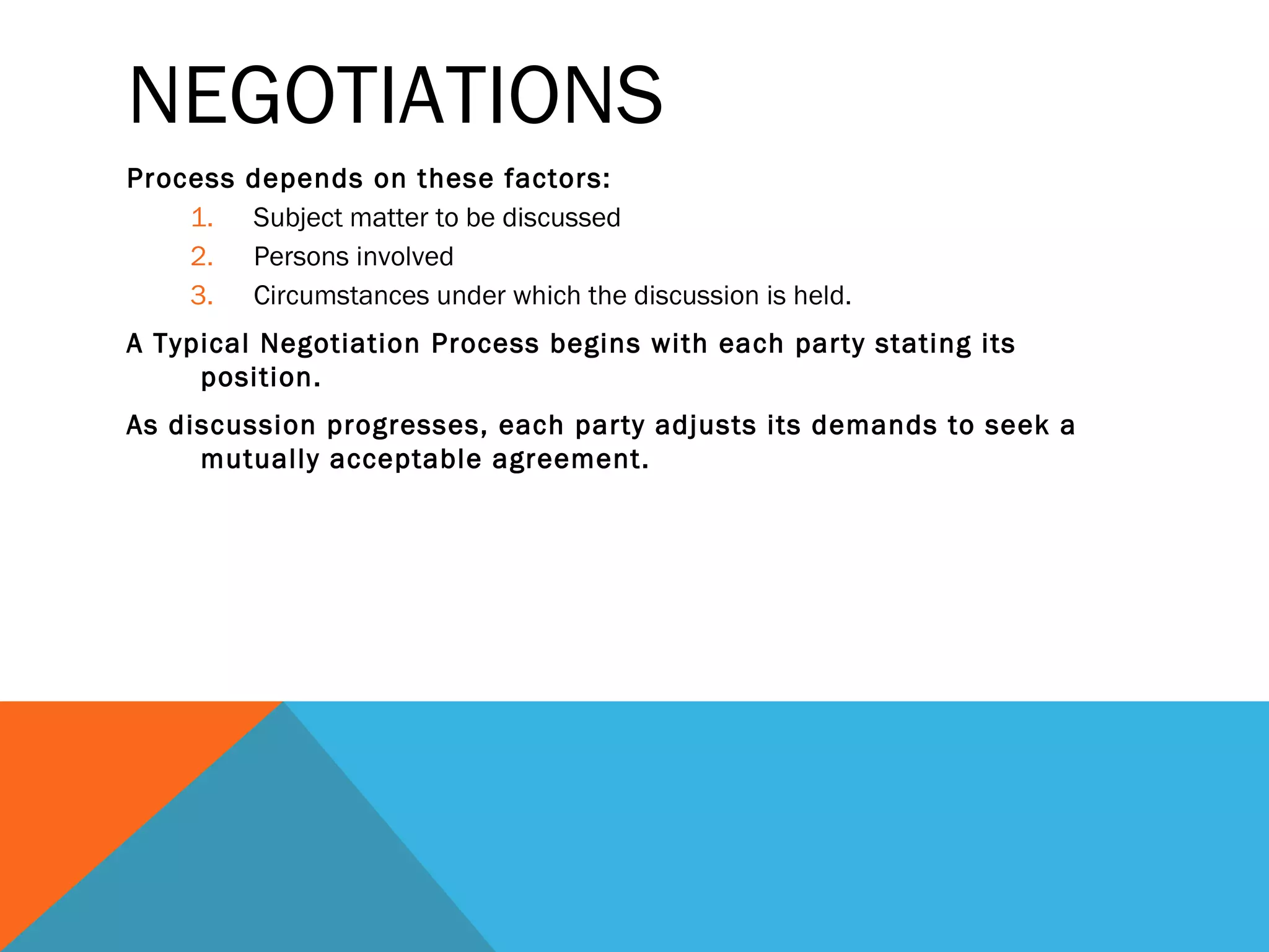 NEGOTIATIONS
Process   depends on these factors:
    1.    Subject matter to be discussed
    2.    Persons involved
    3.    Circumstances under which the discussion is held.
A Typical Negotiation Process begins with each party stating its
     position.
As discussion progresses, each party adjusts its demands to seek a
     mutually acceptable agreement.
 