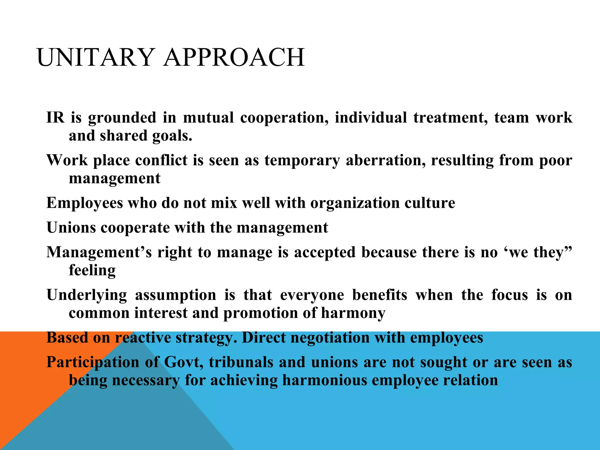 UNITARY APPROACH

IR is grounded in mutual cooperation, individual treatment, team work
   and shared goals.
Work place conflict is seen as temporary aberration, resulting from poor
   management
Employees who do not mix well with organization culture
Unions cooperate with the management
Management’s right to manage is accepted because there is no ‘we they”
   feeling
Underlying assumption is that everyone benefits when the focus is on
   common interest and promotion of harmony
Based on reactive strategy. Direct negotiation with employees
Participation of Govt, tribunals and unions are not sought or are seen as
   being necessary for achieving harmonious employee relation
 