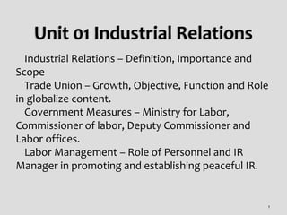  Industrial Relations – Definition, Importance and
Scope
 Trade Union – Growth, Objective, Function and Role
in globalize content.
 Government Measures – Ministry for Labor,
Commissioner of labor, Deputy Commissioner and
Labor offices.
 Labor Management – Role of Personnel and IR
Manager in promoting and establishing peaceful IR.
1
 