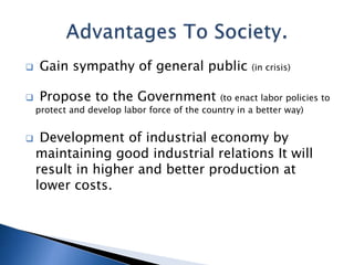  Gain sympathy of general public (in crisis)
 Propose to the Government (to enact labor policies to
protect and develop labor force of the country in a better way)
 Development of industrial economy by
maintaining good industrial relations It will
result in higher and better production at
lower costs.
 