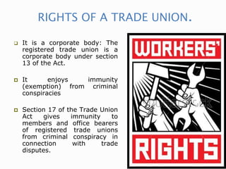 RIGHTS OF A TRADE UNION.
 It is a corporate body: The
registered trade union is a
corporate body under section
13 of the Act.
 It enjoys immunity
(exemption) from criminal
conspiracies
 Section 17 of the Trade Union
Act gives immunity to
members and office bearers
of registered trade unions
from criminal conspiracy in
connection with trade
disputes.
 