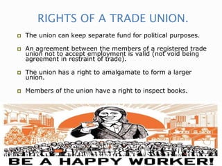 RIGHTS OF A TRADE UNION.
 The union can keep separate fund for political purposes.
 An agreement between the members of a registered trade
union not to accept employment is valid (not void being
agreement in restraint of trade).
 The union has a right to amalgamate to form a larger
union.
 Members of the union have a right to inspect books.
 