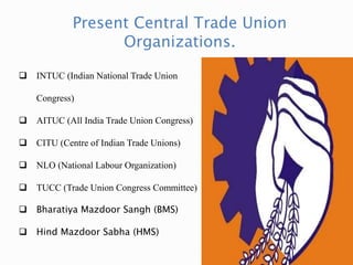 Present Central Trade Union
Organizations.
 INTUC (Indian National Trade Union
Congress)
 AITUC (All India Trade Union Congress)
 CITU (Centre of Indian Trade Unions)
 NLO (National Labour Organization)
 TUCC (Trade Union Congress Committee)
 Bharatiya Mazdoor Sangh (BMS)
 Hind Mazdoor Sabha (HMS)
 