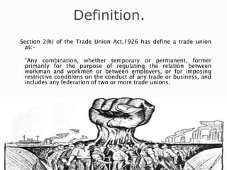 Definition.
Section 2(h) of the Trade Union Act,1926 has define a trade union
as:-
“Any combination, whether temporary or permanent, former
primarily for the purpose of regulating the relation between
workman and workmen or between employers, or for imposing
restrictive conditions on the conduct of any trade or business, and
includes any federation of two or more trade unions.
 