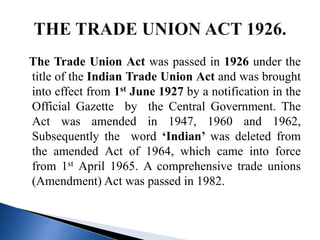 The Trade Union Act was passed in 1926 under the
title of the Indian Trade Union Act and was brought
into effect from 1st June 1927 by a notification in the
Official Gazette by the Central Government. The
Act was amended in 1947, 1960 and 1962,
Subsequently the word ‘Indian’ was deleted from
the amended Act of 1964, which came into force
from 1st April 1965. A comprehensive trade unions
(Amendment) Act was passed in 1982.
 