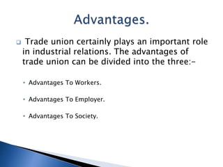  Trade union certainly plays an important role
in industrial relations. The advantages of
trade union can be divided into the three:-
• Advantages To Workers.
• Advantages To Employer.
• Advantages To Society.
 