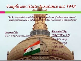 Employees State Insurance act 1948 &quot;An Act to provide for certain benefits to employees in case of sickness, maternity and employment injury and to make provision for certain other matters in relation thereto.&quot; Presented By: (GROUP –  12) NanditaNegi NehaBaweja NidhiRani Seema RanjanaPriya. Presented To: Mr. VivekNarayan Sharma 