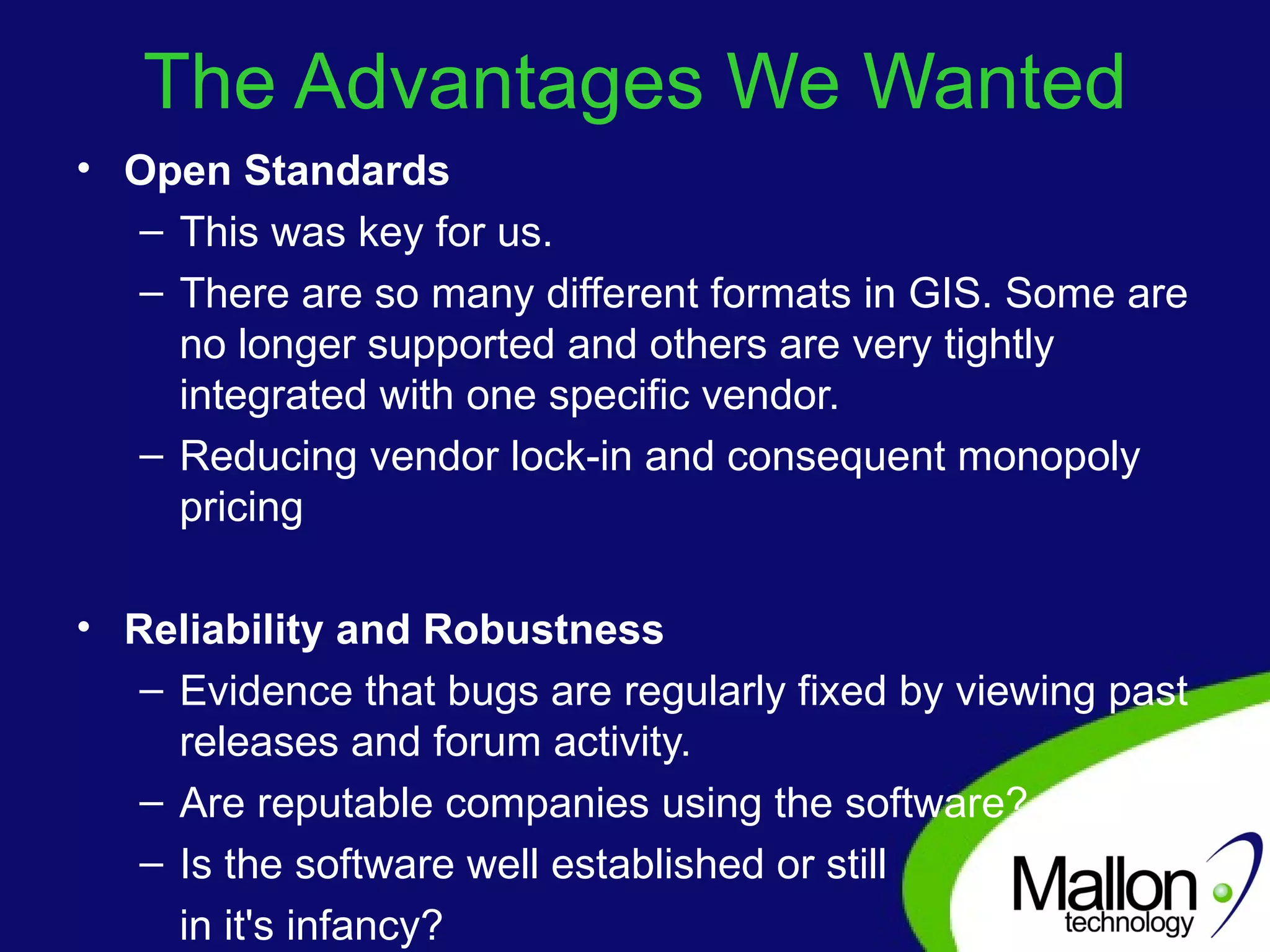 The Advantages We Wanted Open Standards This was key for us.  There are so many different formats in GIS. Some are no longer supported and others are very tightly integrated with one specific vendor. Reducing vendor lock-in and consequent monopoly pricing Reliability and Robustness Evidence that bugs are regularly fixed by viewing past releases and forum activity. Are reputable companies using the software?  Is the software well established or still  in it's infancy?  