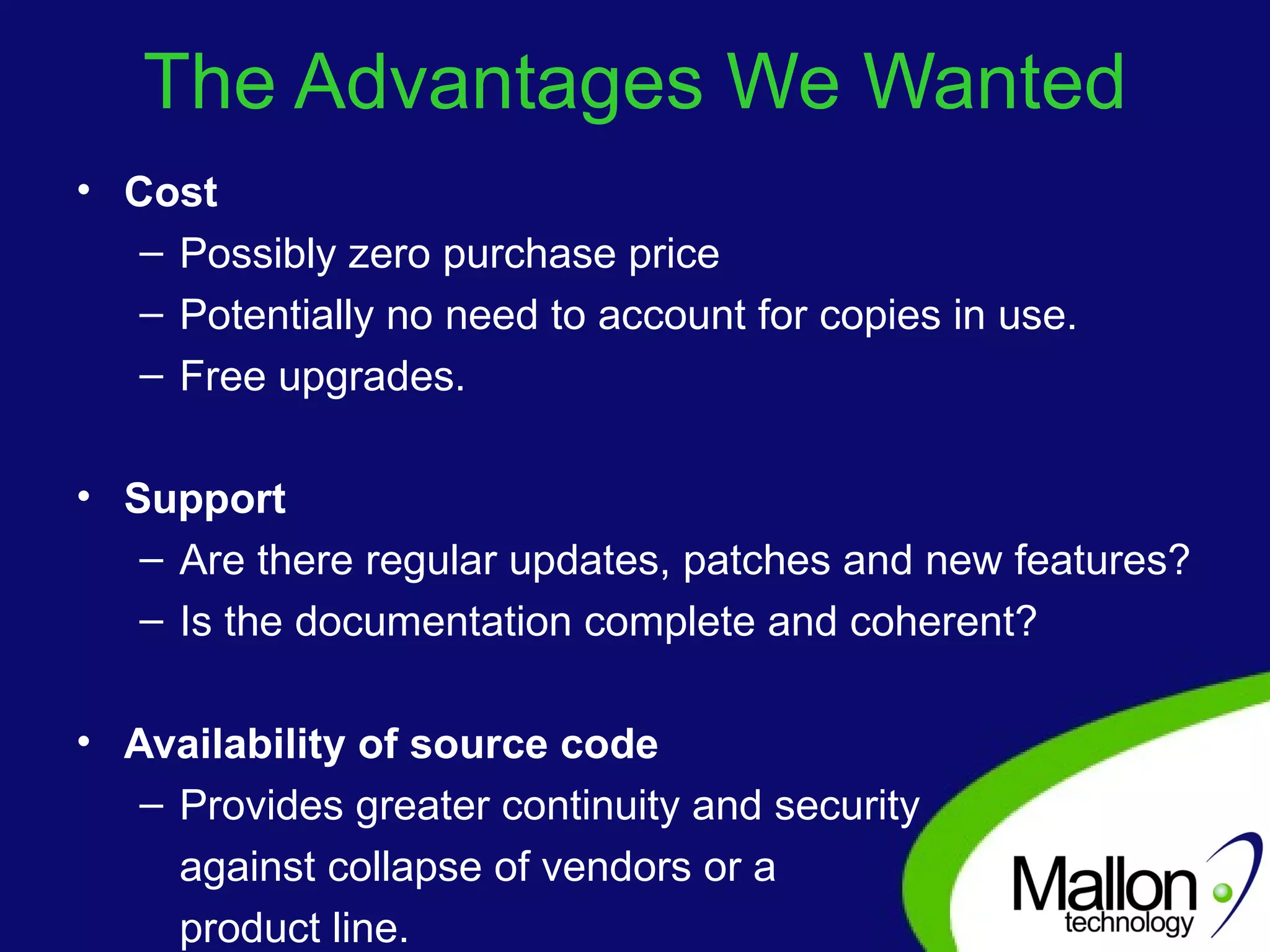 The Advantages We Wanted Cost Possibly zero purchase price Potentially no need to account for copies in use. Free upgrades. Support Are there regular updates, patches and new features?  Is the documentation complete and coherent?  Availability of source code Provides greater continuity and security  against collapse of vendors or a  product line. 