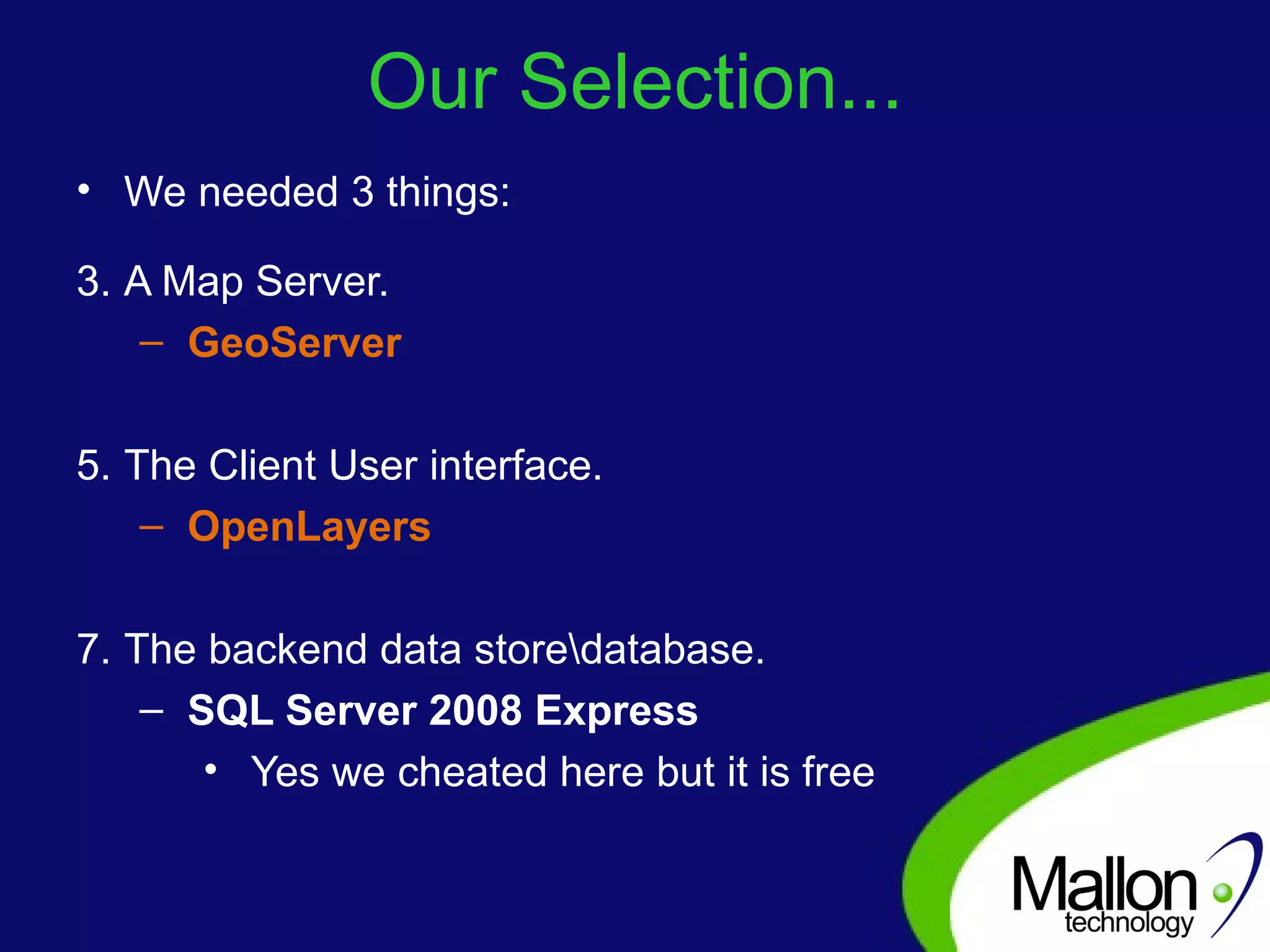 Our Selection... We needed 3 things: A Map Server. GeoServer The Client User interface. OpenLayers The backend data store\database. SQL Server 2008 Express Yes we cheated here but it is free 
