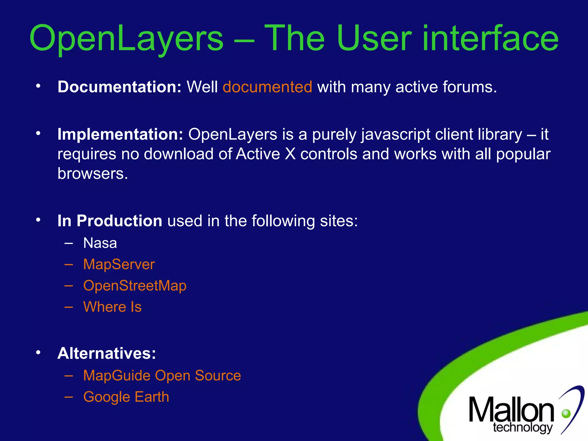 OpenLayers – The User interface Documentation:  Well  documented  with many active forums. Implementation:  OpenLayers is a purely javascript client library – it requires no download of Active X controls and works with all popular browsers. In Production  used in the following sites: Nasa MapServer OpenStreetMap Where Is Alternatives: MapGuide Open Source Google Earth 