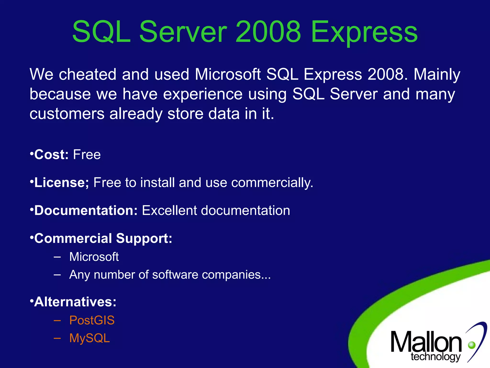 SQL Server 2008 Express We cheated and used Microsoft SQL Express 2008. Mainly because we have experience using SQL Server and many  customers already store data in it. Cost:  Free License;  Free to install and use commercially. Documentation:  Excellent documentation Commercial Support: Microsoft Any number of software companies... Alternatives:  PostGIS MySQL 