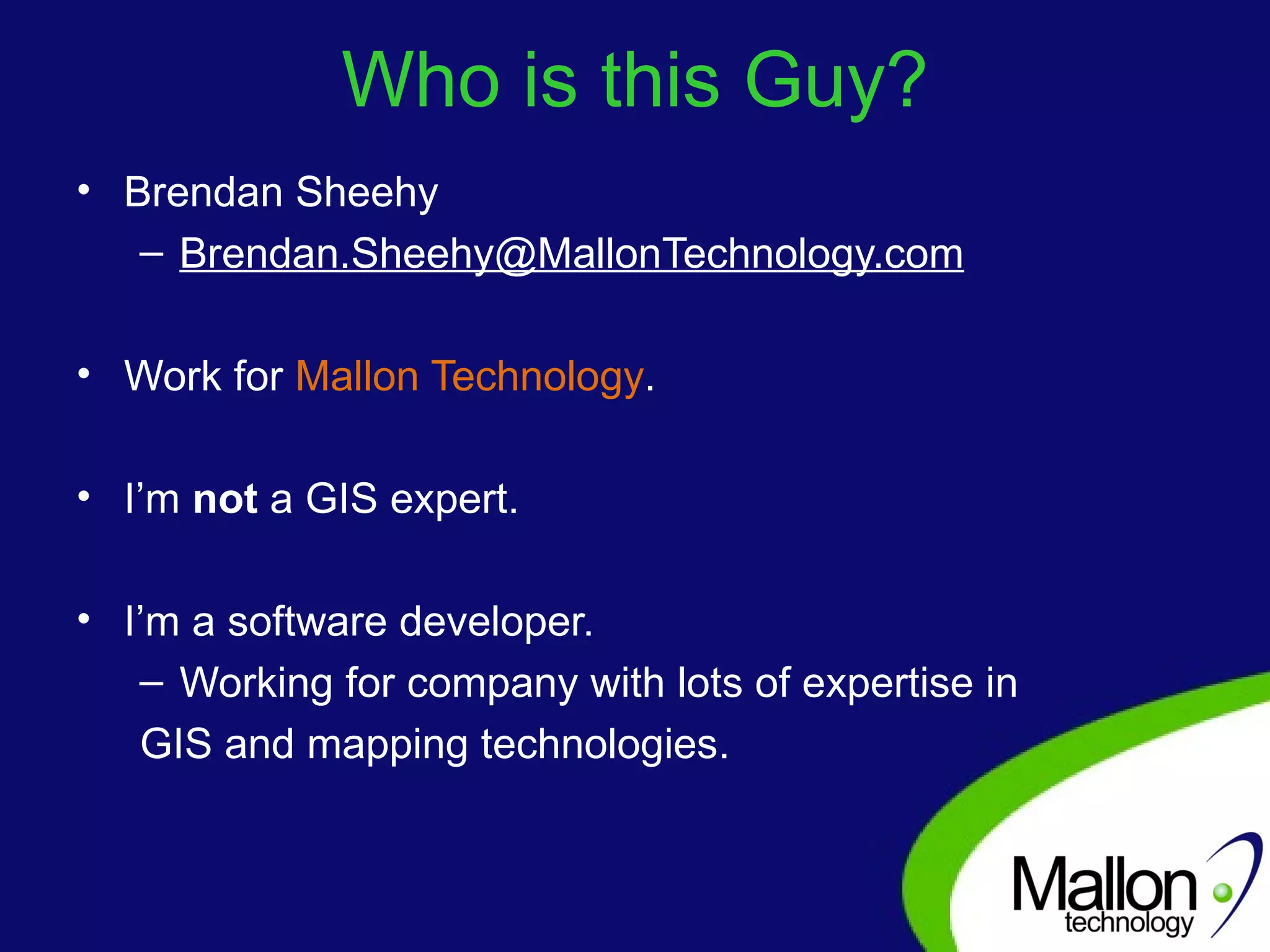 Who is this Guy? Brendan Sheehy [email_address] Work for  Mallon Technology . I’m  not  a GIS expert.  I’m a software developer. Working for company with lots of expertise in  GIS and mapping technologies. 