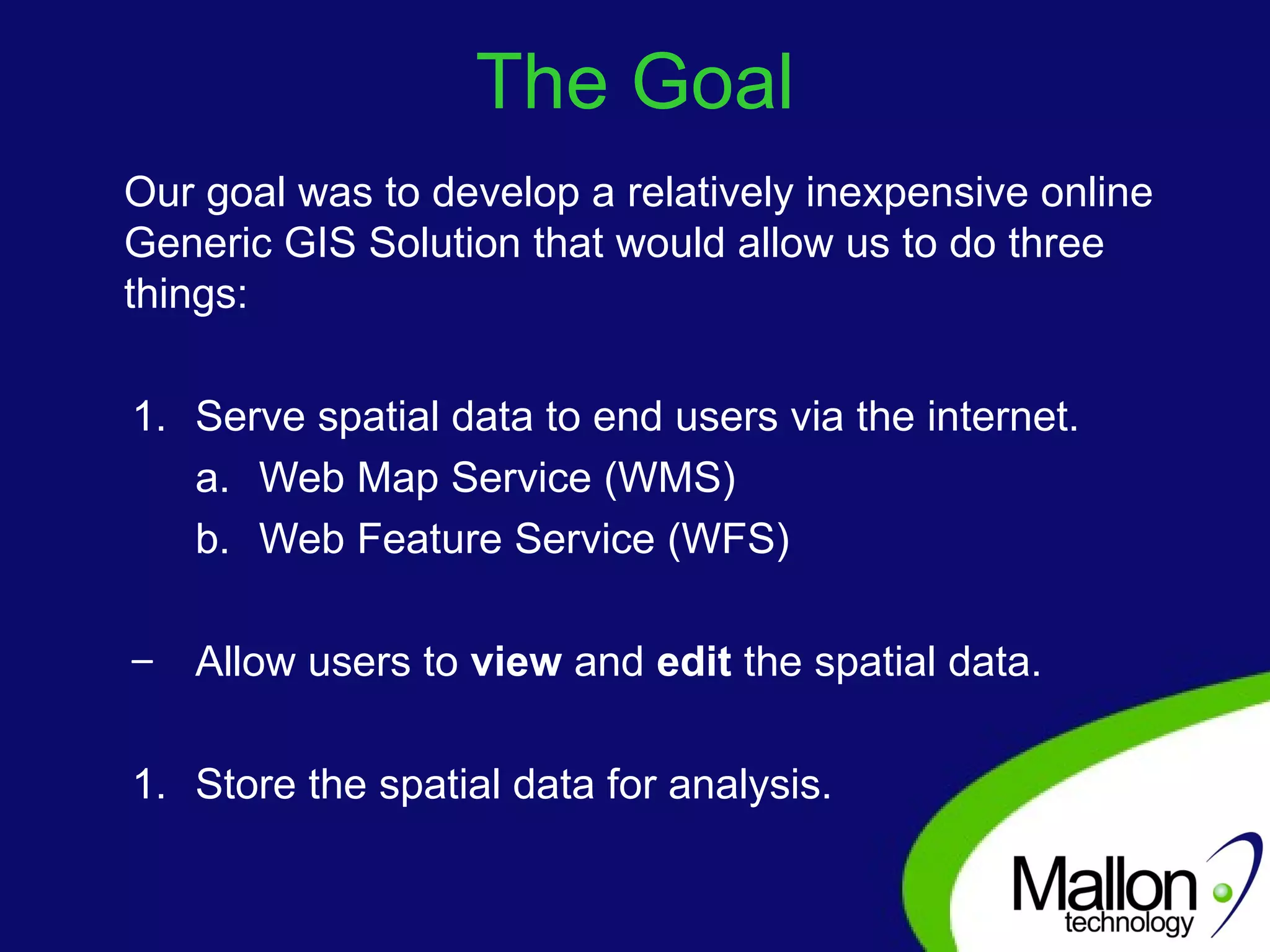 The Goal Our goal was to develop a relatively inexpensive online Generic GIS Solution that would allow us to do three things: Serve spatial data to end users via the internet. Web Map Service (WMS) Web Feature Service (WFS) Allow users to  view  and  edit  the spatial data. Store the spatial data for analysis. 