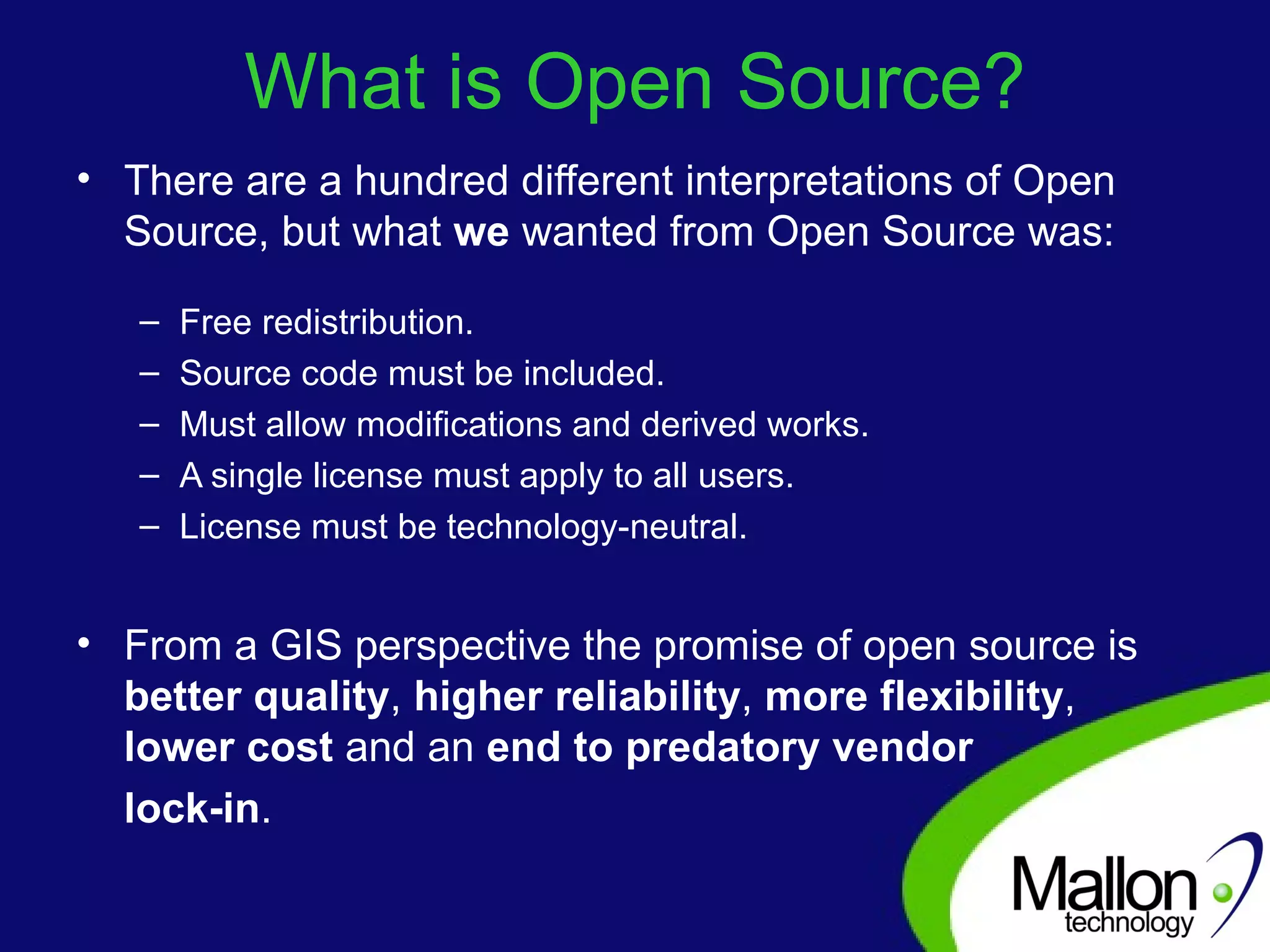 What is Open Source? There are a hundred different interpretations of Open Source, but what  we  wanted from Open Source was: Free redistribution.  Source code must be included.  Must allow modifications and derived works.  A single license must apply to all users.  License must be technology-neutral. From a GIS perspective the promise of open source is  better quality ,  higher reliability ,  more flexibility ,  lower cost  and an  end to predatory vendor  lock-in . 