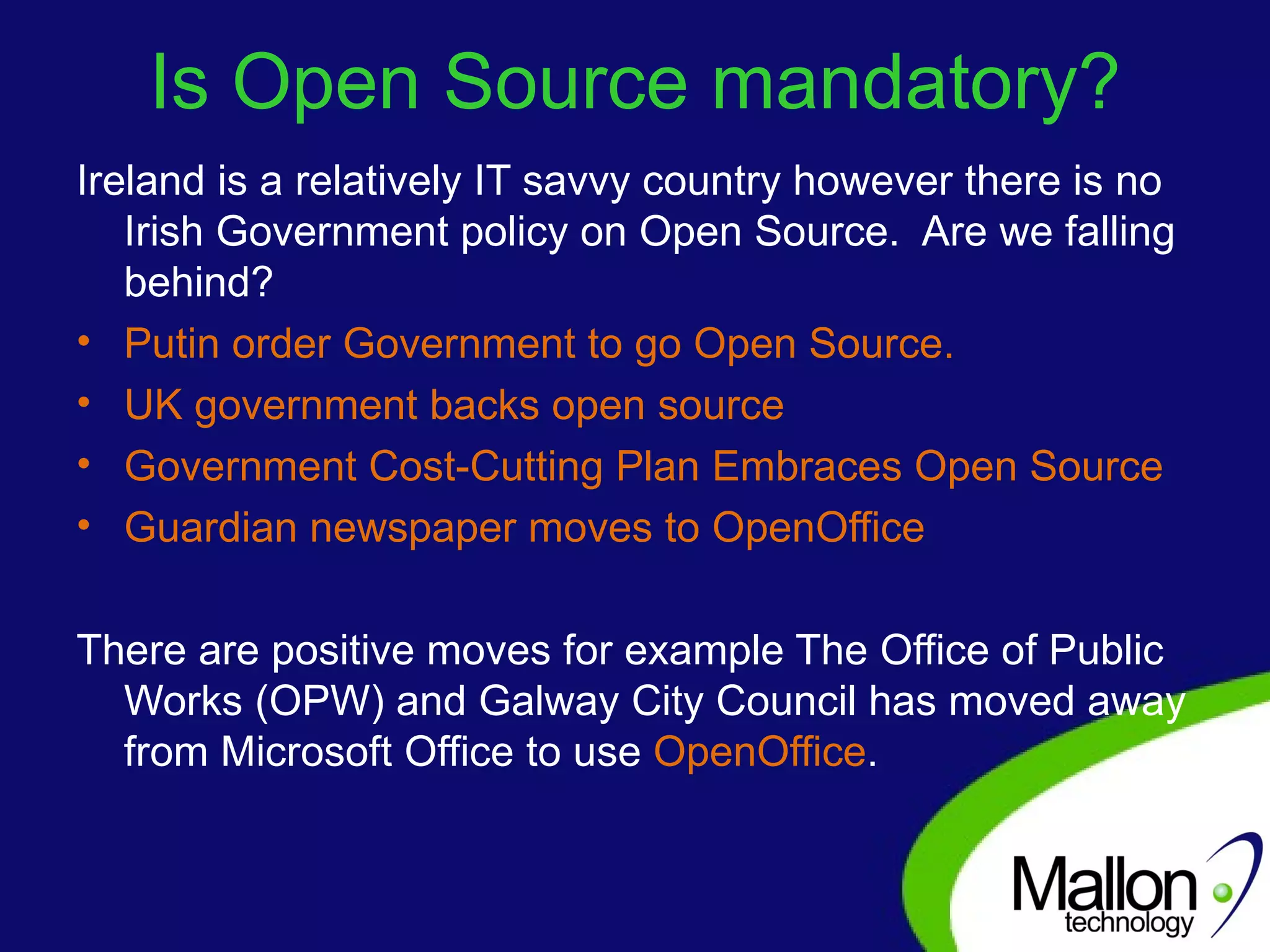 Is Open Source mandatory? Ireland is a relatively IT savvy country however there is no Irish Government policy on Open Source.  Are we falling behind? Putin order Government to go Open Source . UK government backs open source  Government Cost-Cutting Plan Embraces Open Source Guardian newspaper moves to OpenOffice There are positive moves for example The Office of Public Works (OPW) and Galway City Council has moved away from Microsoft Office to use  OpenOffice . 