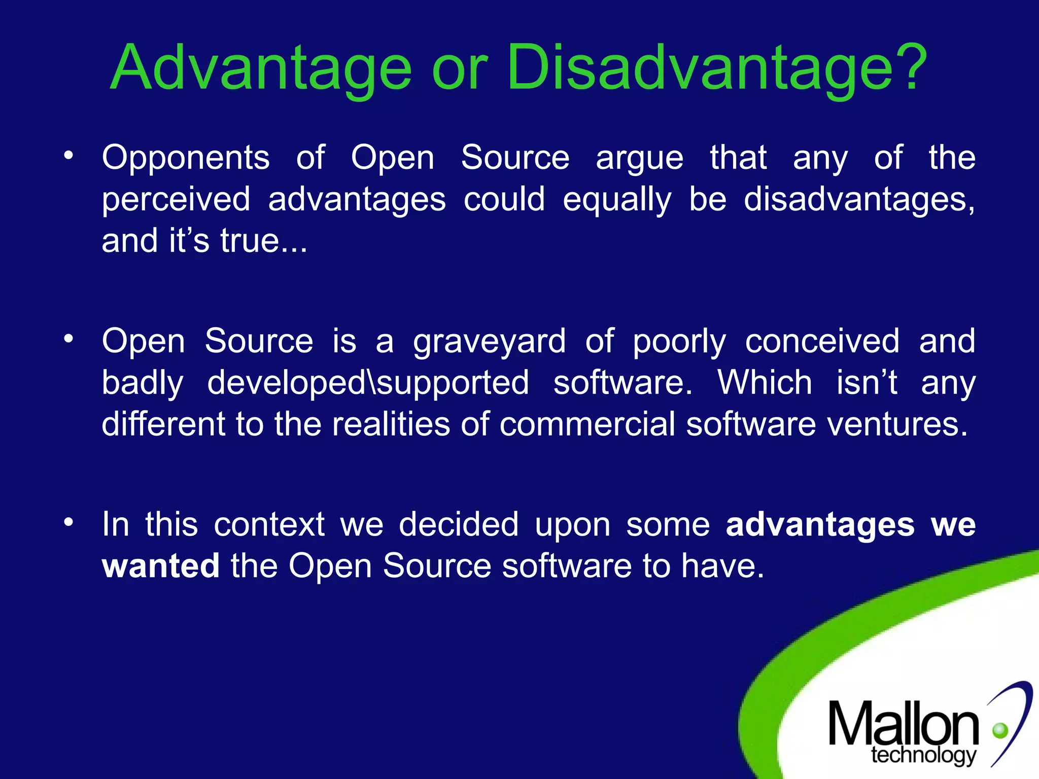Advantage or Disadvantage? Opponents of Open Source argue that any of the perceived advantages could equally be disadvantages, and it’s true...  Open Source is a graveyard of poorly conceived and badly developed\supported software. Which isn’t any different to the realities of commercial software ventures. In this context we decided upon some  advantages we wanted  the Open Source software to have. 