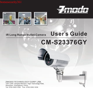 homesecurity361




    IR Long Range Bullet Camera                       User’s Guide
                                               CM-S23376GY




   1201-1205 ,Sangda Mansion, High Technology Park,
   ShenZhen, Guangdong, China
   Tel: 0755-3363-1636 Fax: 0755-3363-1639
 