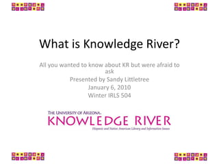 What is Knowledge River? All you wanted to know about KR but were afraid to ask Presented by Sandy Littletree January 6, 2010 Winter IRLS 504 