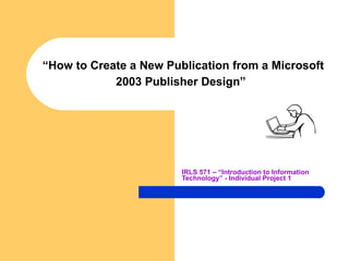 “ How to Create a New Publication from a Microsoft 2003 Publisher Design”   IRLS 571 – “Introduction to Information Technology” - Individual Project 1   