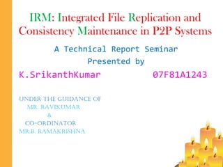 IRM :  I ntegrated File  R eplication and Consistency  M aintenance in P2P Systems A Technical Report Seminar Presented by K.SrikanthKumar 07F81A1243 Under the guidance of Mr. Ravikumar   & co-ordinator Mr.b. ramakrishna 