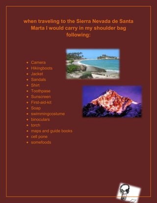 when traveling to the Sierra Nevada de Santa
  Marta I would carry in my shoulder bag
                 following:




  Camera
  Hikingboots
  Jacket
  Sandals
  Shirt
  Toothpase
  Sunscreen
  First-aid-kit
  Soap
  swimmingcostume
  binoculars
  torch
  maps and guide books
  cell pone
  somefoods
 