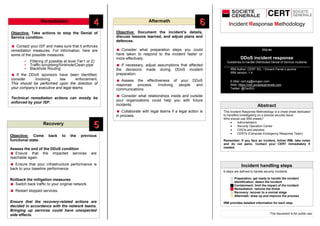 Remediation
Recovery
Aftermath
Incident Response Methodology
IRM #4
DDoS incident response
Guidelines to handle Distributed Denial of Service incidents
___________________________________________________
IRM Author: CERT SG / Vincent Ferran-Lacome
IRM version: 1.4
E-Mail: cert.sg@socgen.com
Web: https://cert.societegenerale.com
Twitter: @CertSG
Abstract
Incident handling steps
Objective: Take actions to stop the Denial of
Service condition.
 Contact your ISP and make sure that it enforces
remediation measures. For information, here are
some of the possible measures:
- Filtering (if possible at level Tier1 or 2)
- Traffic-scrubbing/Sinkhole/Clean-pipe
- Blackhole Routing
 If the DDoS sponsors have been identified,
consider involving law enforcement.
This should be performed upon the direction of
your company’s executive and legal teams.
Technical remediation actions can mostly be
enforced by your ISP.
Objective: Come back to the previous
functional state.
Assess the end of the DDoS condition
 Ensure that the impacted services are
reachable again.
 Ensure that your infrastructure performance is
back to your baseline performance.
Rollback the mitigation measures
 Switch back traffic to your original network.
 Restart stopped services.
Ensure that the recovery-related actions are
decided in accordance with the network teams.
Bringing up services could have unexpected
side effects.
Objective: Document the incident’s details,
discuss lessons learned, and adjust plans and
defences.
 Consider what preparation steps you could
have taken to respond to the incident faster or
more effectively.
 If necessary, adjust assumptions that affected
the decisions made during DDoS incident
preparation.
 Assess the effectiveness of your DDoS
response process, involving people and
communications.
 Consider what relationships inside and outside
your organizations could help you with future
incidents.
 Collaborate with legal teams if a legal action is
in process.
This Incident Response Methodology is a cheat sheet dedicated
to handlers investigating on a precise security issue.
Who should use IRM sheets?
 Administrators
 Security Operation Center
 CISOs and deputies
 CERTs (Computer Emergency Response Team)
Remember: If you face an incident, follow IRM, take notes
and do not panic. Contact your CERT immediately if
needed.
6 steps are defined to handle security Incidents
 Preparation: get ready to handle the incident
 Identification: detect the incident
 Containment: limit the impact of the incident
 Remediation: remove the threat
 Recovery: recover to a normal stage
 Aftermath: draw up and improve the process
IRM provides detailed information for each step.
This document is for public use
44
55
66
 