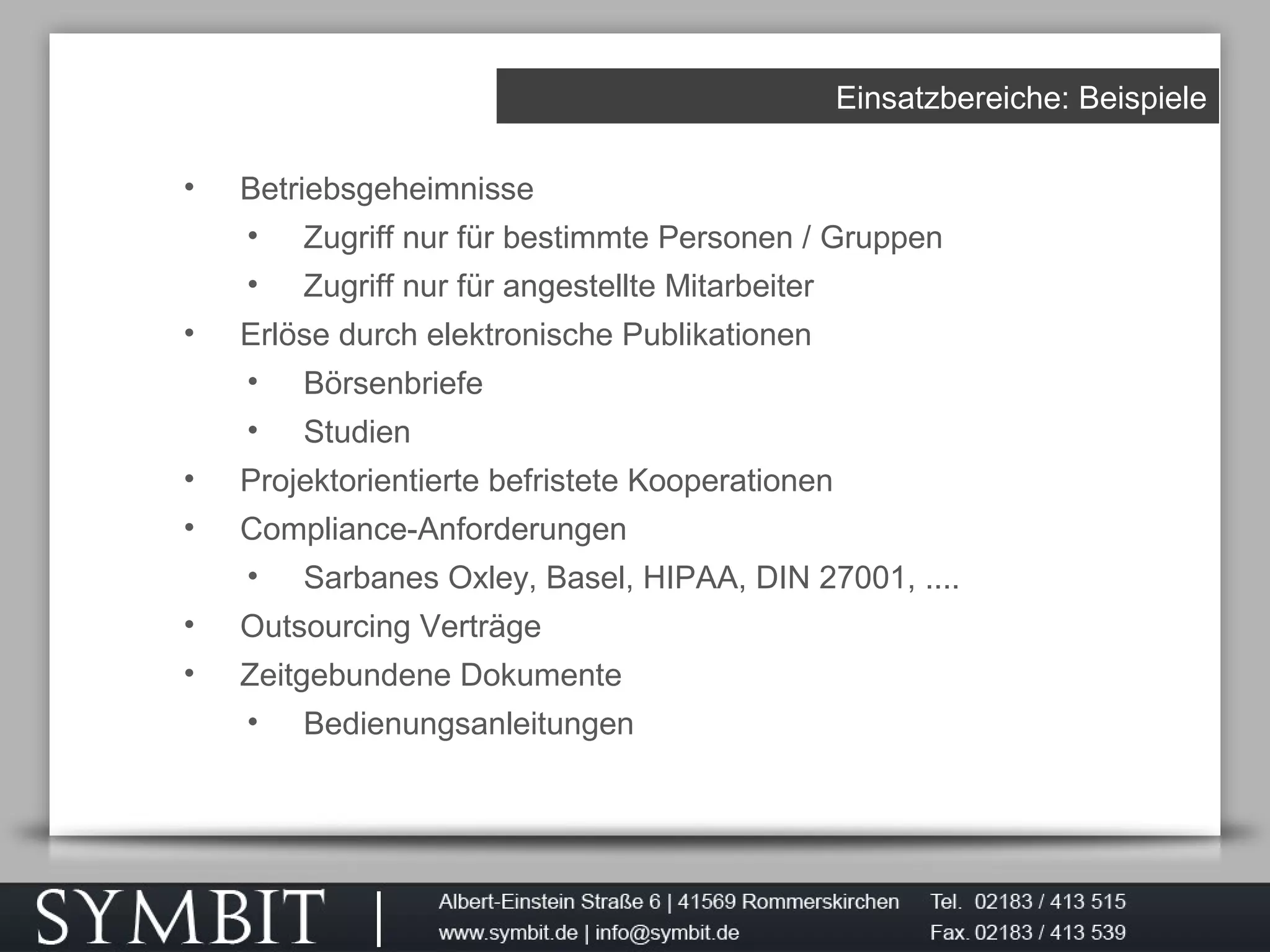 Einsatzbereiche: Beispiele
• Betriebsgeheimnisse
• Zugriff nur für bestimmte Personen / Gruppen
• Zugriff nur für angestellte Mitarbeiter
• Erlöse durch elektronische Publikationen
• Börsenbriefe
• Studien
• Projektorientierte befristete Kooperationen
• Compliance-Anforderungen
• Sarbanes Oxley, Basel, HIPAA, DIN 27001, ....
• Outsourcing Verträge
• Zeitgebundene Dokumente
• Bedienungsanleitungen
 