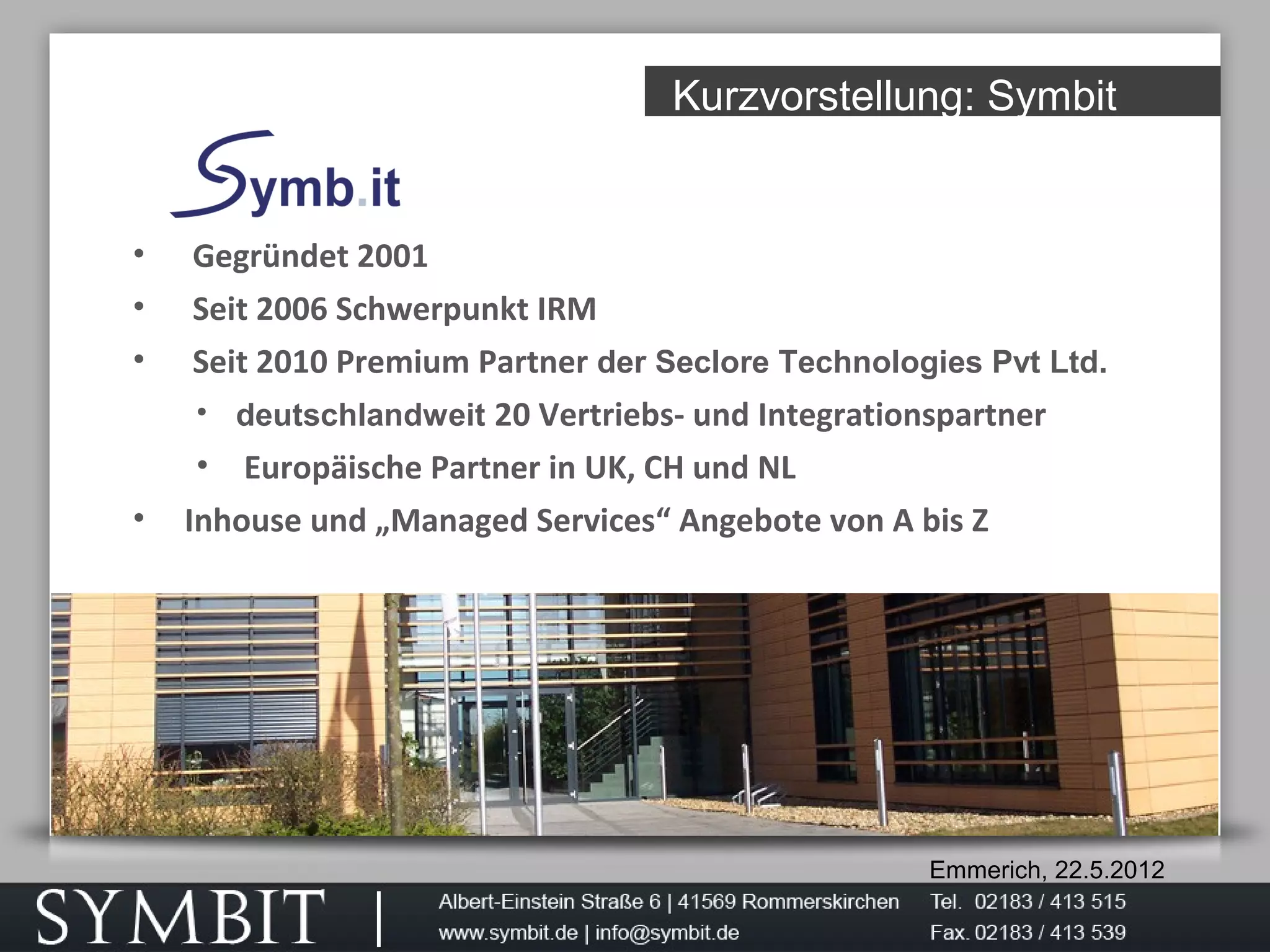 Emmerich, 22.5.2012
Kurzvorstellung: Symbit
• Gegründet 2001
• Seit 2006 Schwerpunkt IRM
• Seit 2010 Premium Partner der Seclore Technologies Pvt Ltd.
• deutschlandweit 20 Vertriebs- und Integrationspartner
• Europäische Partner in UK, CH und NL
• Inhouse und „Managed Services“ Angebote von A bis Z
 