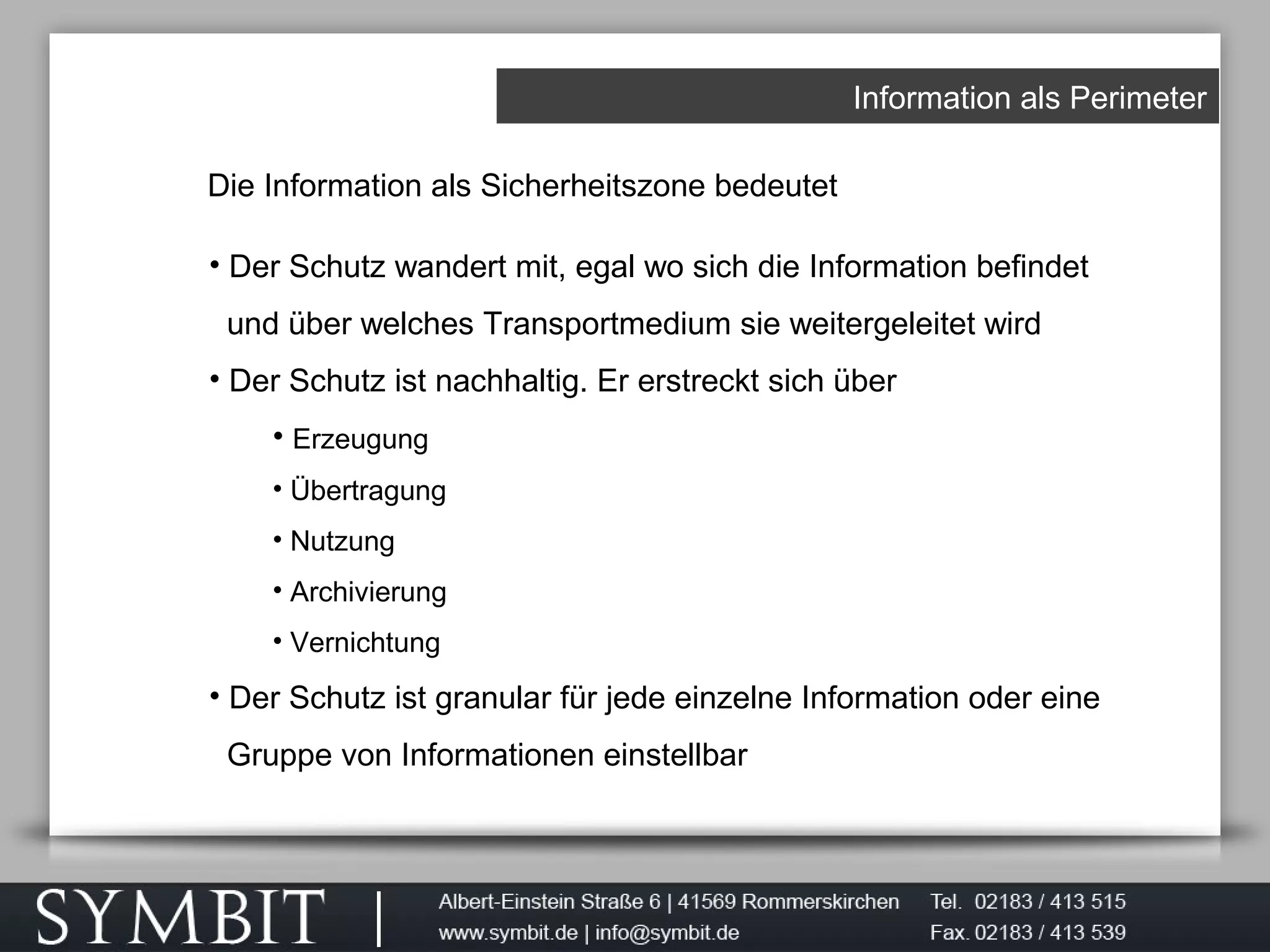 Information als Perimeter
Die Information als Sicherheitszone bedeutet
• Der Schutz wandert mit, egal wo sich die Information befindet
und über welches Transportmedium sie weitergeleitet wird
• Der Schutz ist nachhaltig. Er erstreckt sich über
• Erzeugung
• Übertragung
• Nutzung
• Archivierung
• Vernichtung
• Der Schutz ist granular für jede einzelne Information oder eine
Gruppe von Informationen einstellbar
 