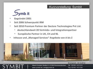 Emmerich, 22.5.2012
Kurzvorstellung: Symbit
• Gegründet 2001
• Seit 2006 Schwerpunkt IRM
• Seit 2010 Premium Partner der Seclore Technologies Pvt Ltd.
• deutschlandweit 20 Vertriebs- und Integrationspartner
• Europäische Partner in UK, CH und NL
• Inhouse und „Managed Services“ Angebote von A bis Z
 