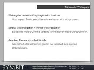 Tücken der Weitergabe
Weitergabe bedeutet Empfänger wird Besitzer
Nutzung und Besitz von Informationen lassen sich nicht trennen.
Einmal weitergegeben = immer weitergegeben
Es ist nicht möglich, einmal verteilte Informationen wieder zurückzurufen.
Aus dem Firmennetz = frei für alle
Alle Sicherheitsmaßnahmen greifen nur innerhalb des eigenen
Unternehmens.
 