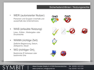 Sicherheitsrichtlinien / Nutzungsrechte
• WER (autorisierter Nutzer)
Personen und Gruppen innerhalb und
ausserhalb des Unternehmens
• WAS (erlaubte Nutzung)
Lese-, Editier-, Weitergabe- oder
Druckrechte
• WANN (richtige Zeit)
Zeitliche Begrenzung, Datum,
Zeitspanne, Dauer
• WO (richtiger Ort)
Bestimmte IP Adressen oder
bestimmte Orte
 