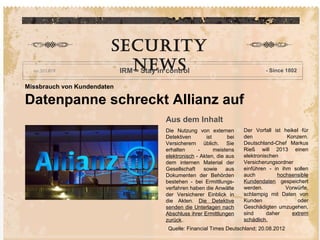 Aachen, 7.6.2011
Missbrauch von Kundendaten
Datenpanne schreckt Allianz auf
Aus dem Inhalt
Die Nutzung von externen
Detektiven ist bei
Versicherern üblich. Sie
erhalten - meistens
elektronisch - Akten, die aus
dem internen Material der
Gesellschaft sowie aus
Dokumenten der Behörden
bestehen - bei Ermittlungs-
verfahren haben die Anwälte
der Versicherer Einblick in
die Akten. Die Detektive
senden die Unterlagen nach
Abschluss ihrer Ermittlungen
zurück..
Der Vorfall ist heikel für
den Konzern.
Deutschland-Chef Markus
Rieß will 2013 einen
elektronischen
Versicherungsordner
einführen - in ihm sollen
auch hochsensible
Kundendaten gespeichert
werden. Vorwürfe,
schlampig mit Daten von
Kunden oder
Geschädigten umzugehen,
sind daher extrem
schädlich.
Security
NewSIRM – Stay in control - Since 1802
Quelle: Financial Times Deutschland; 20.08.2012
 