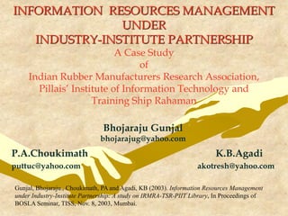 INFORMATION RESOURCES MANAGEMENT
UNDER
INDUSTRY-INSTITUTE PARTNERSHIP
A Case Study
of
Indian Rubber Manufacturers Research Association,
Pillais’ Institute of Information Technology and
Training Ship Rahaman
Bhojaraju Gunjal
bhojarajug@yahoo.com
P.A.Choukimath K.B.Agadi
puttuc@yahoo.com akotresh@yahoo.com
Gunjal, Bhojaraju., Choukimath, PA and Agadi, KB (2003). Information Resources Management
under Industry-Institute Partnership: A study on IRMRA-TSR-PIIT Library, In Proceedings of
BOSLA Seminar, TISS, Nov. 8, 2003, Mumbai.
 